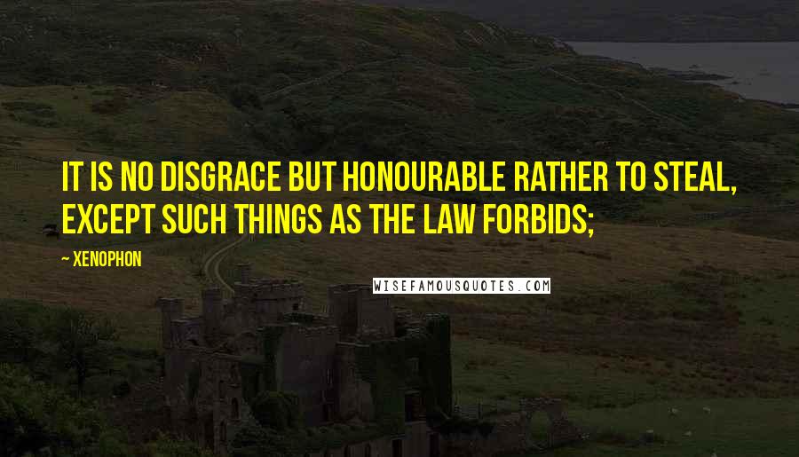 Xenophon Quotes: It is no disgrace but honourable rather to steal, except such things as the law forbids;