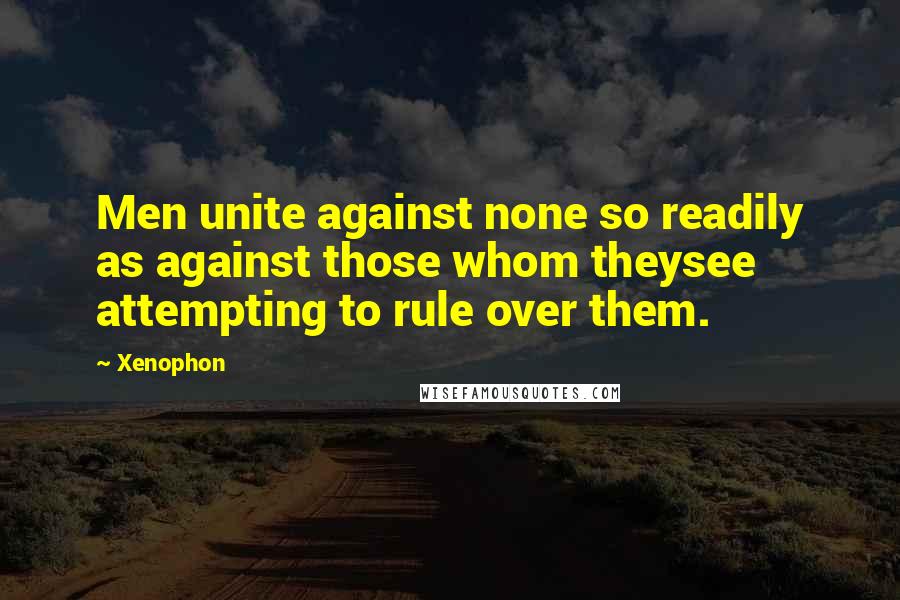 Xenophon Quotes: Men unite against none so readily as against those whom theysee attempting to rule over them.