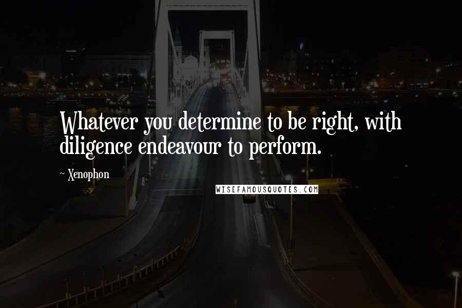 Xenophon Quotes: Whatever you determine to be right, with diligence endeavour to perform.