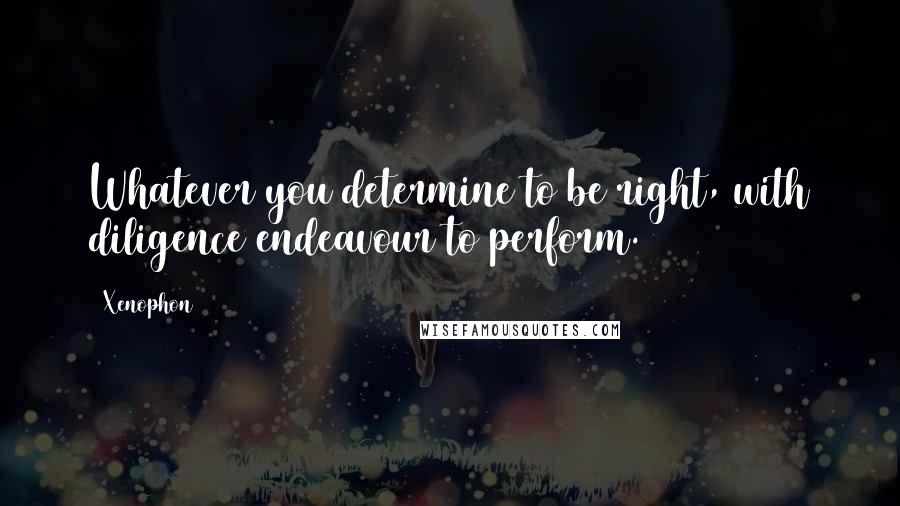 Xenophon Quotes: Whatever you determine to be right, with diligence endeavour to perform.