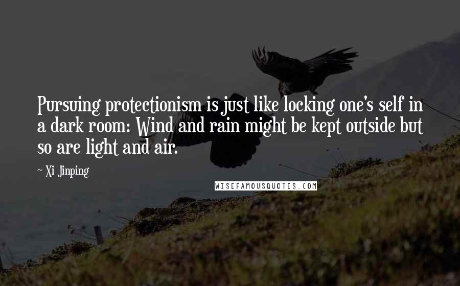 Xi Jinping Quotes: Pursuing protectionism is just like locking one's self in a dark room: Wind and rain might be kept outside but so are light and air.