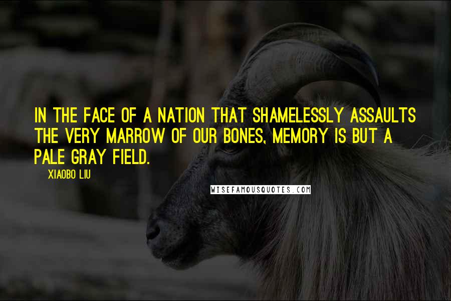 Xiaobo Liu Quotes: In the face of a nation that shamelessly assaults the very marrow of our bones, memory is but a pale gray field.