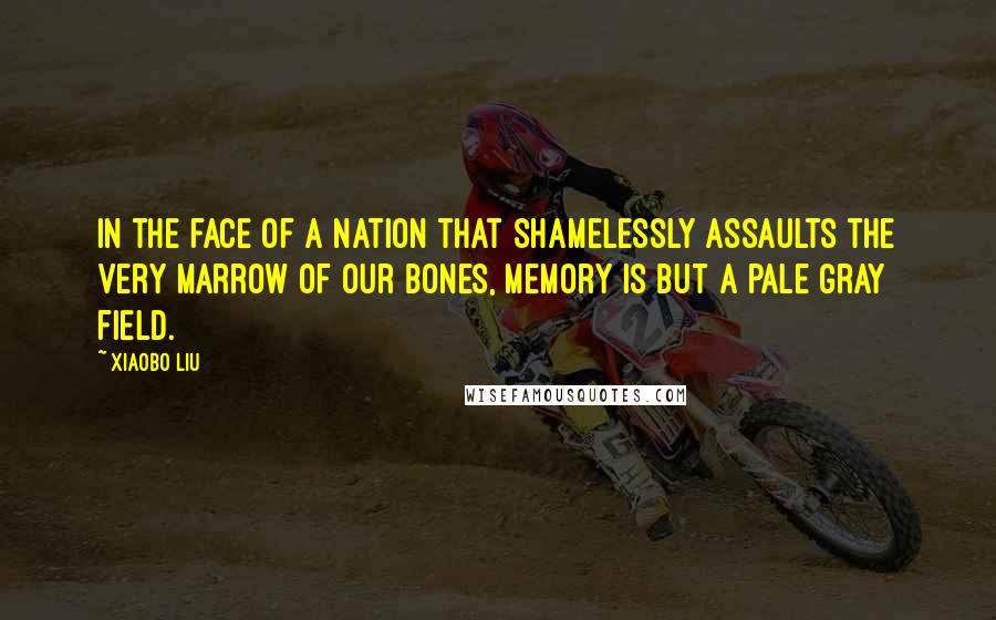 Xiaobo Liu Quotes: In the face of a nation that shamelessly assaults the very marrow of our bones, memory is but a pale gray field.