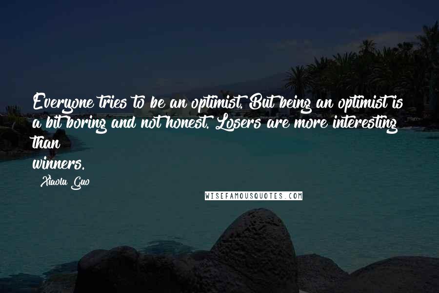 Xiaolu Guo Quotes: Everyone tries to be an optimist. But being an optimist is a bit boring and not honest. Losers are more interesting than winners.