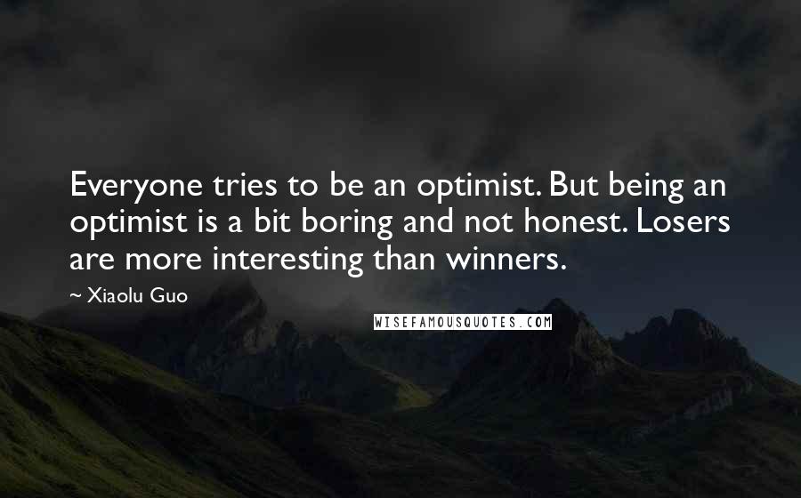 Xiaolu Guo Quotes: Everyone tries to be an optimist. But being an optimist is a bit boring and not honest. Losers are more interesting than winners.