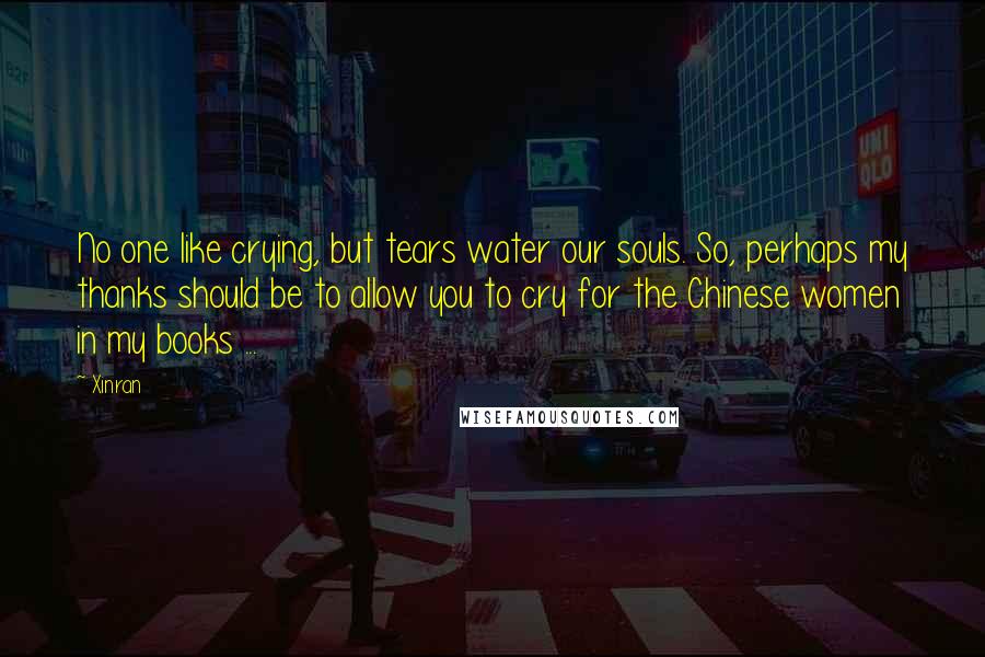 Xinran Quotes: No one like crying, but tears water our souls. So, perhaps my thanks should be to allow you to cry for the Chinese women in my books ...