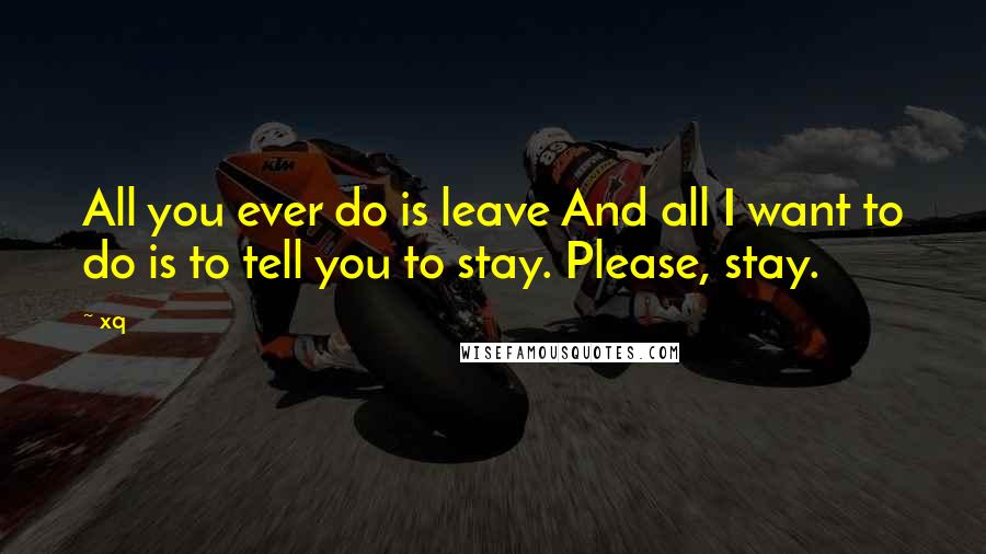 Xq Quotes: All you ever do is leave And all I want to do is to tell you to stay. Please, stay.