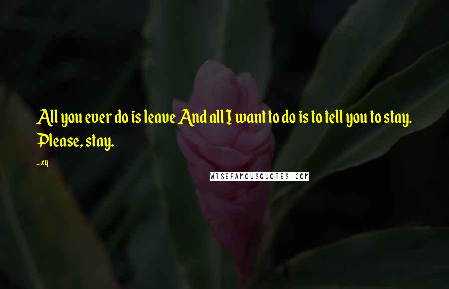 Xq Quotes: All you ever do is leave And all I want to do is to tell you to stay. Please, stay.