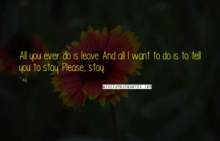 Xq Quotes: All you ever do is leave And all I want to do is to tell you to stay. Please, stay.