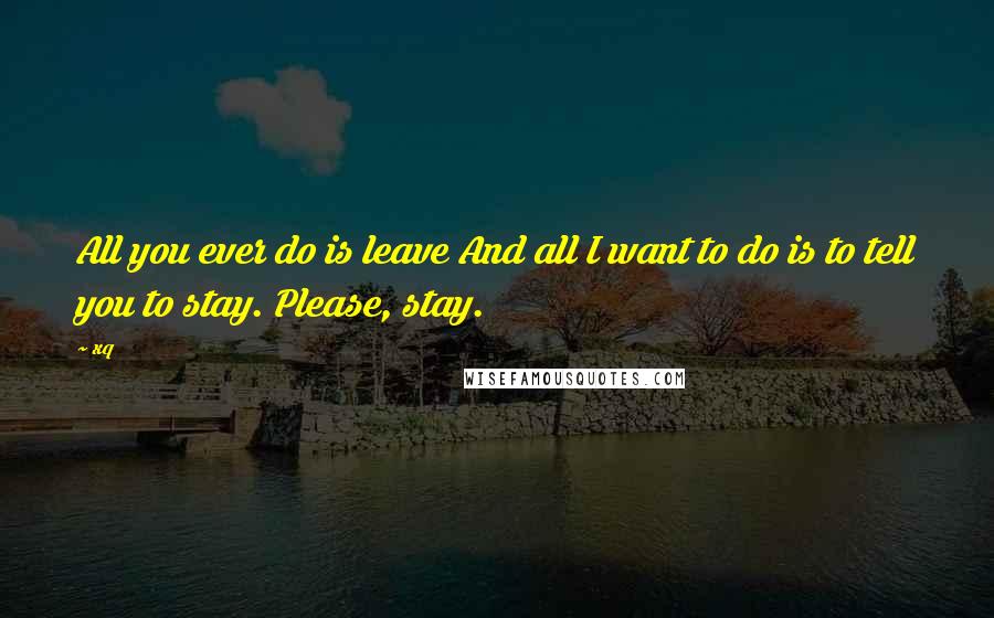 Xq Quotes: All you ever do is leave And all I want to do is to tell you to stay. Please, stay.