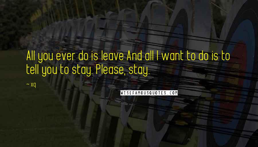 Xq Quotes: All you ever do is leave And all I want to do is to tell you to stay. Please, stay.