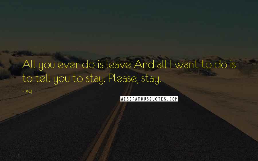 Xq Quotes: All you ever do is leave And all I want to do is to tell you to stay. Please, stay.