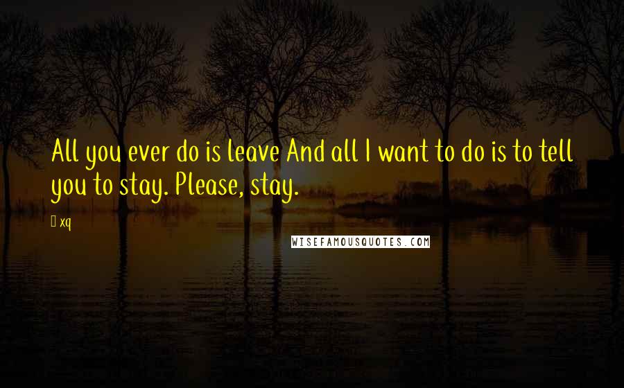 Xq Quotes: All you ever do is leave And all I want to do is to tell you to stay. Please, stay.