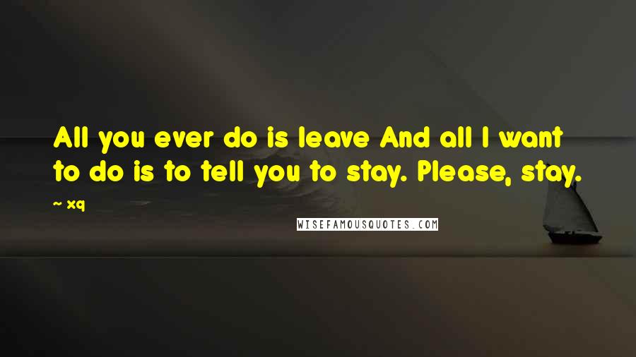 Xq Quotes: All you ever do is leave And all I want to do is to tell you to stay. Please, stay.