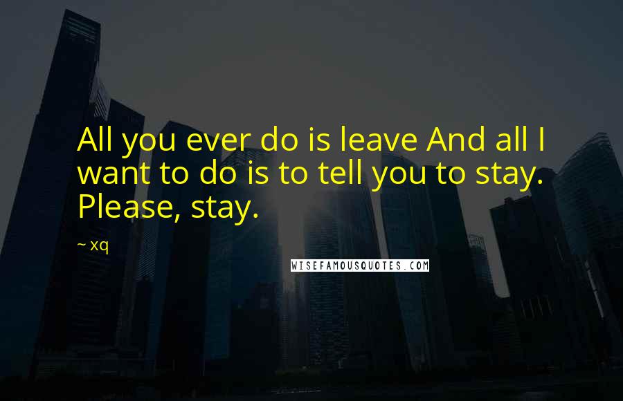 Xq Quotes: All you ever do is leave And all I want to do is to tell you to stay. Please, stay.