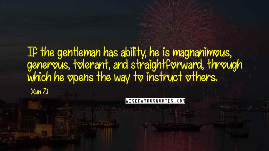 Xun Zi Quotes: If the gentleman has ability, he is magnanimous, generous, tolerant, and straightforward, through which he opens the way to instruct others.