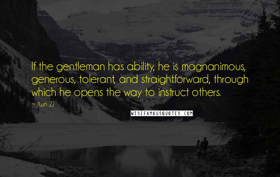 Xun Zi Quotes: If the gentleman has ability, he is magnanimous, generous, tolerant, and straightforward, through which he opens the way to instruct others.