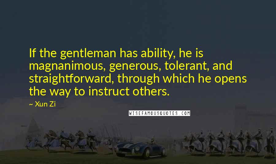 Xun Zi Quotes: If the gentleman has ability, he is magnanimous, generous, tolerant, and straightforward, through which he opens the way to instruct others.