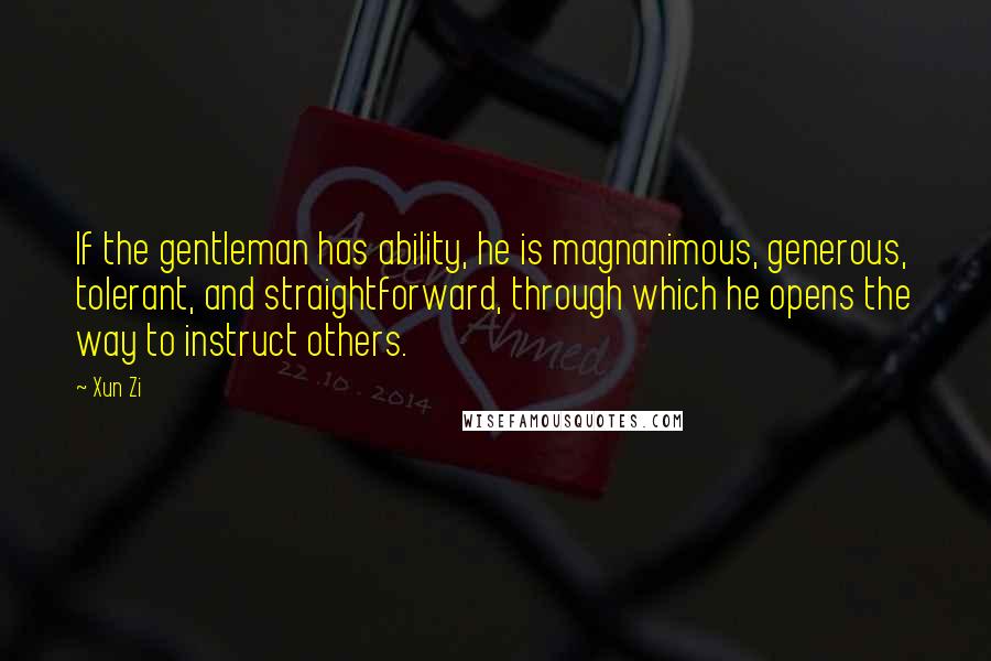 Xun Zi Quotes: If the gentleman has ability, he is magnanimous, generous, tolerant, and straightforward, through which he opens the way to instruct others.