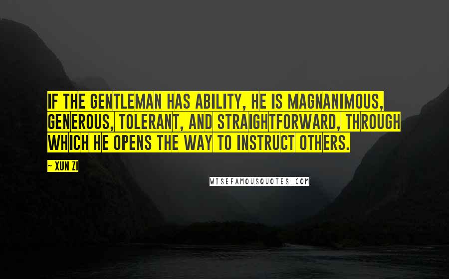 Xun Zi Quotes: If the gentleman has ability, he is magnanimous, generous, tolerant, and straightforward, through which he opens the way to instruct others.