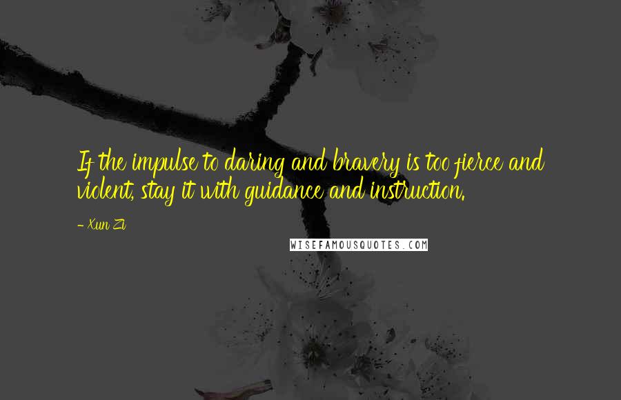 Xun Zi Quotes: If the impulse to daring and bravery is too fierce and violent, stay it with guidance and instruction.