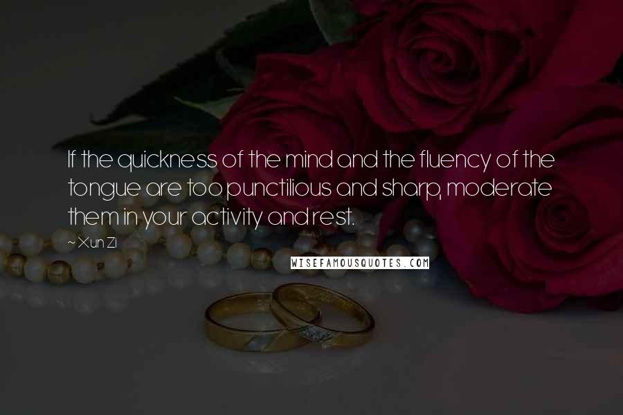 Xun Zi Quotes: If the quickness of the mind and the fluency of the tongue are too punctilious and sharp, moderate them in your activity and rest.