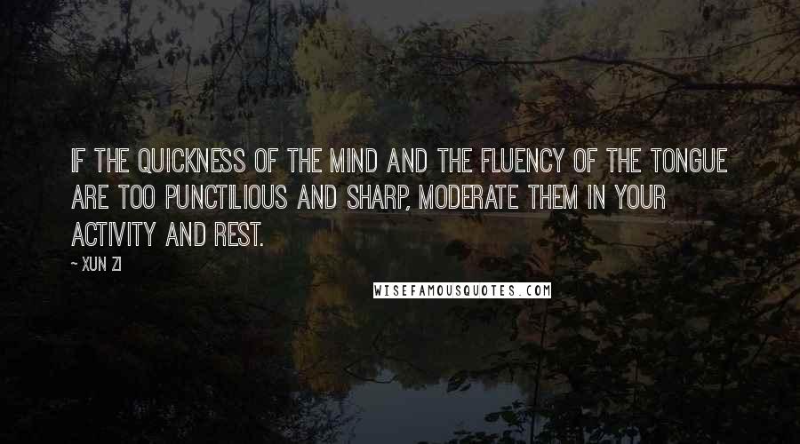 Xun Zi Quotes: If the quickness of the mind and the fluency of the tongue are too punctilious and sharp, moderate them in your activity and rest.