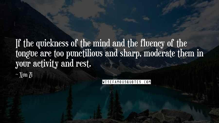 Xun Zi Quotes: If the quickness of the mind and the fluency of the tongue are too punctilious and sharp, moderate them in your activity and rest.