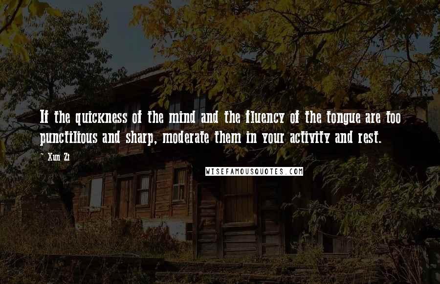 Xun Zi Quotes: If the quickness of the mind and the fluency of the tongue are too punctilious and sharp, moderate them in your activity and rest.