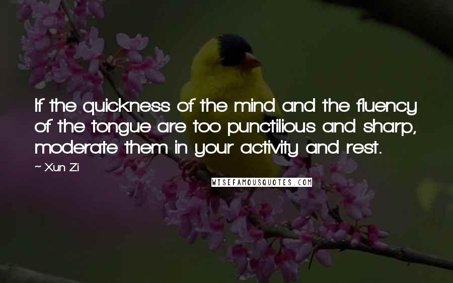 Xun Zi Quotes: If the quickness of the mind and the fluency of the tongue are too punctilious and sharp, moderate them in your activity and rest.