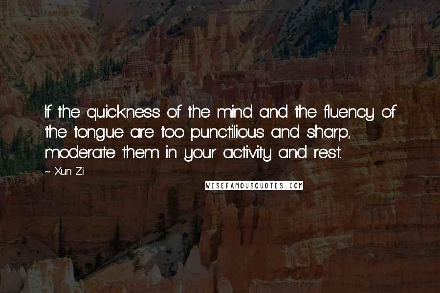 Xun Zi Quotes: If the quickness of the mind and the fluency of the tongue are too punctilious and sharp, moderate them in your activity and rest.