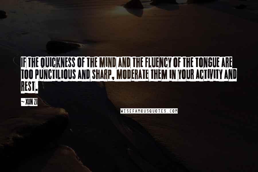 Xun Zi Quotes: If the quickness of the mind and the fluency of the tongue are too punctilious and sharp, moderate them in your activity and rest.