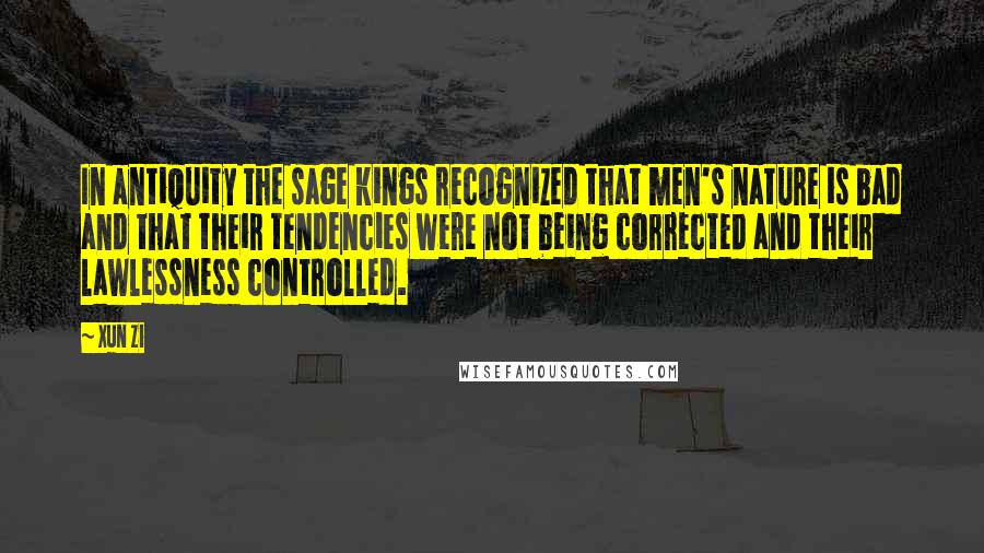 Xun Zi Quotes: In antiquity the sage kings recognized that men's nature is bad and that their tendencies were not being corrected and their lawlessness controlled.