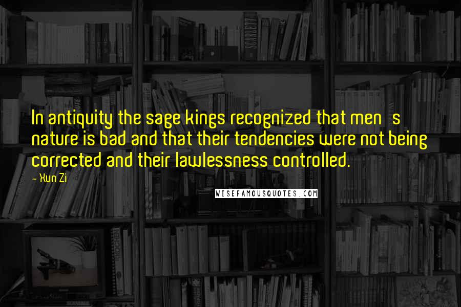 Xun Zi Quotes: In antiquity the sage kings recognized that men's nature is bad and that their tendencies were not being corrected and their lawlessness controlled.