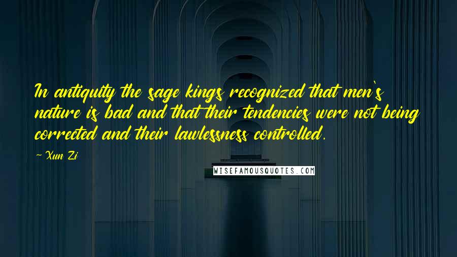 Xun Zi Quotes: In antiquity the sage kings recognized that men's nature is bad and that their tendencies were not being corrected and their lawlessness controlled.