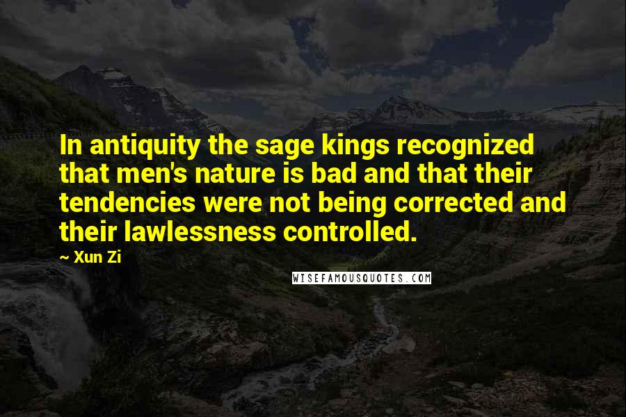 Xun Zi Quotes: In antiquity the sage kings recognized that men's nature is bad and that their tendencies were not being corrected and their lawlessness controlled.