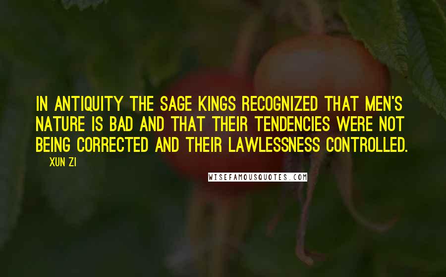 Xun Zi Quotes: In antiquity the sage kings recognized that men's nature is bad and that their tendencies were not being corrected and their lawlessness controlled.