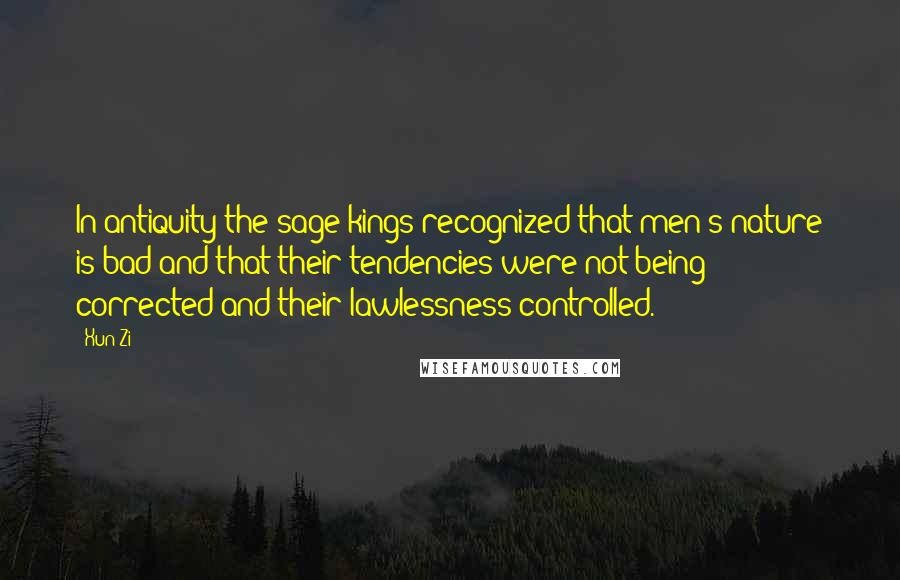 Xun Zi Quotes: In antiquity the sage kings recognized that men's nature is bad and that their tendencies were not being corrected and their lawlessness controlled.