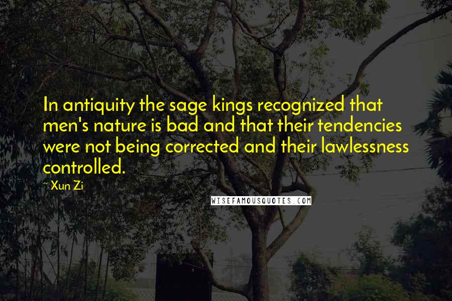 Xun Zi Quotes: In antiquity the sage kings recognized that men's nature is bad and that their tendencies were not being corrected and their lawlessness controlled.