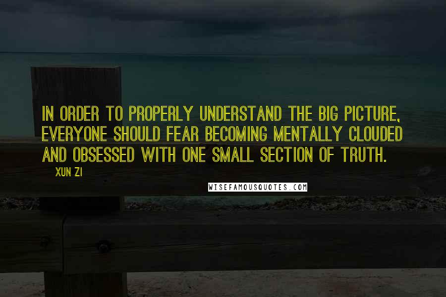 Xun Zi Quotes: In order to properly understand the big picture, everyone should fear becoming mentally clouded and obsessed with one small section of truth.