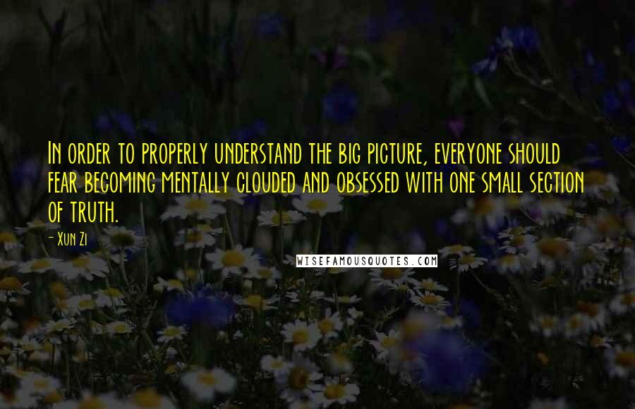 Xun Zi Quotes: In order to properly understand the big picture, everyone should fear becoming mentally clouded and obsessed with one small section of truth.