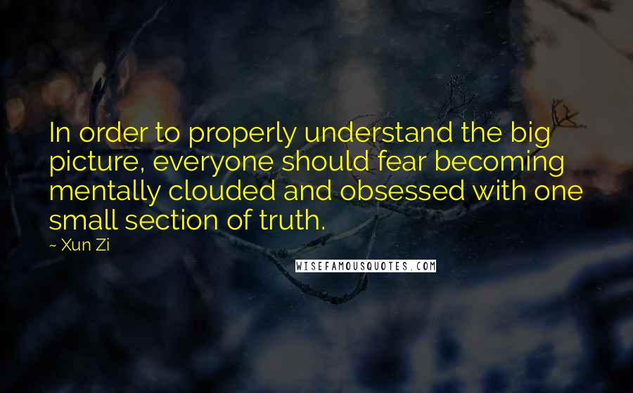 Xun Zi Quotes: In order to properly understand the big picture, everyone should fear becoming mentally clouded and obsessed with one small section of truth.