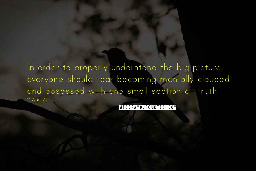 Xun Zi Quotes: In order to properly understand the big picture, everyone should fear becoming mentally clouded and obsessed with one small section of truth.