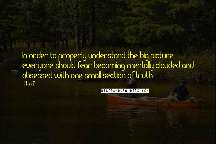 Xun Zi Quotes: In order to properly understand the big picture, everyone should fear becoming mentally clouded and obsessed with one small section of truth.