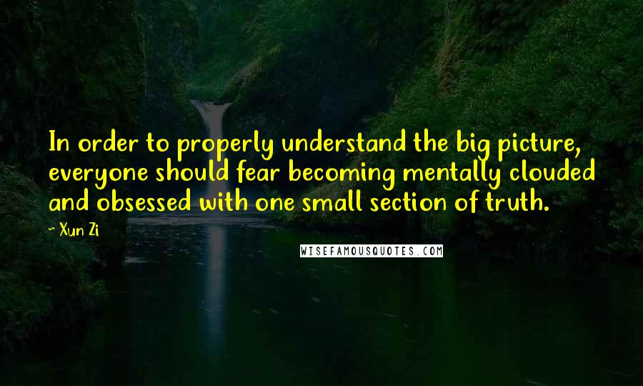 Xun Zi Quotes: In order to properly understand the big picture, everyone should fear becoming mentally clouded and obsessed with one small section of truth.