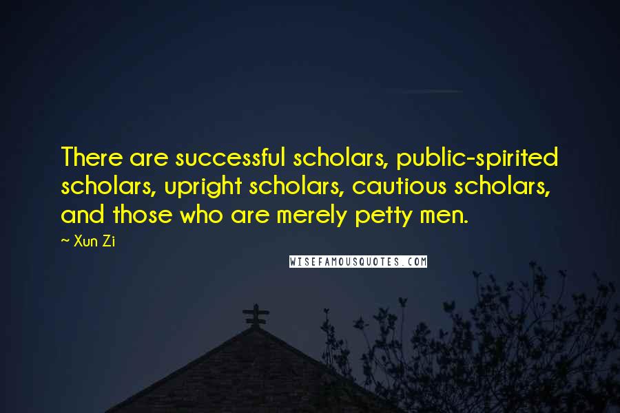 Xun Zi Quotes: There are successful scholars, public-spirited scholars, upright scholars, cautious scholars, and those who are merely petty men.