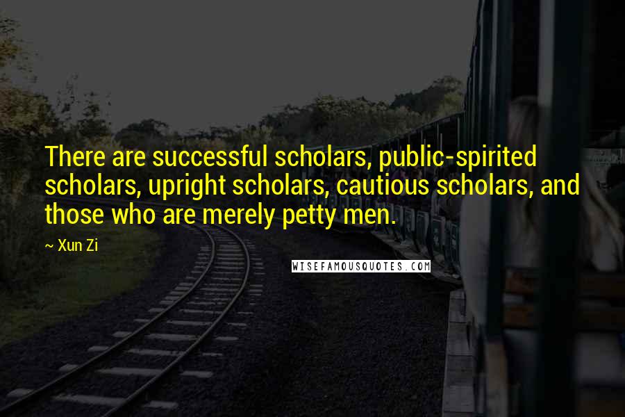 Xun Zi Quotes: There are successful scholars, public-spirited scholars, upright scholars, cautious scholars, and those who are merely petty men.