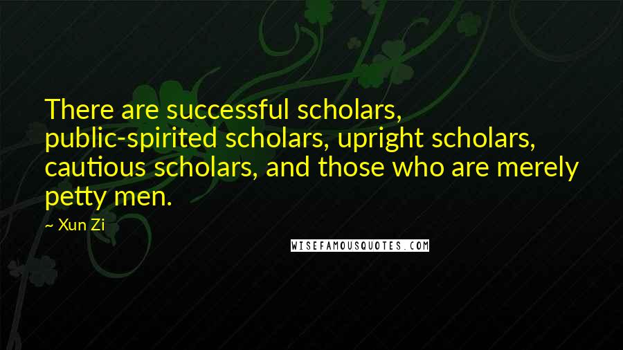 Xun Zi Quotes: There are successful scholars, public-spirited scholars, upright scholars, cautious scholars, and those who are merely petty men.