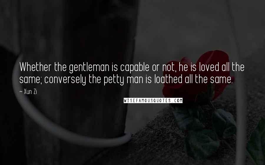 Xun Zi Quotes: Whether the gentleman is capable or not, he is loved all the same; conversely the petty man is loathed all the same.