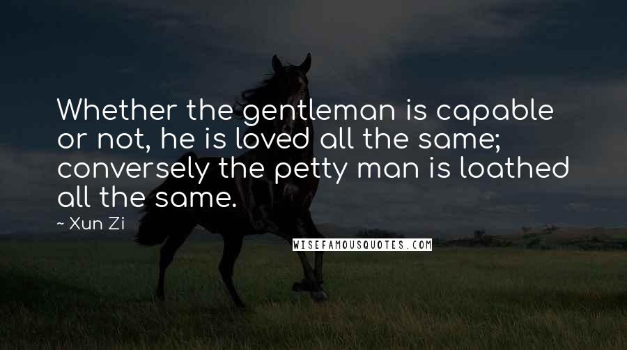 Xun Zi Quotes: Whether the gentleman is capable or not, he is loved all the same; conversely the petty man is loathed all the same.